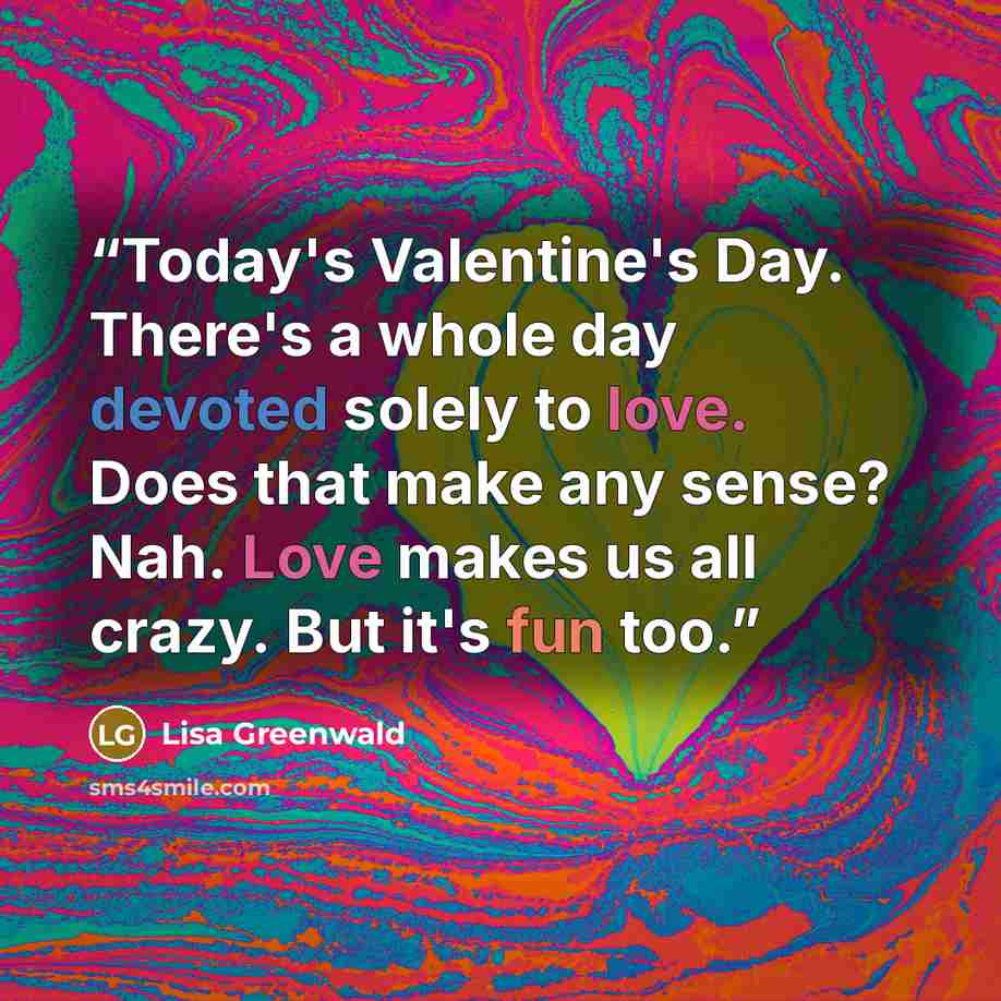 “Today's Valentine's Day. There's a whole day devoted solely to love. Does that make any sense? Nah. Love makes us all crazy. But it's fun too.” quote by Lisa Greenwald
