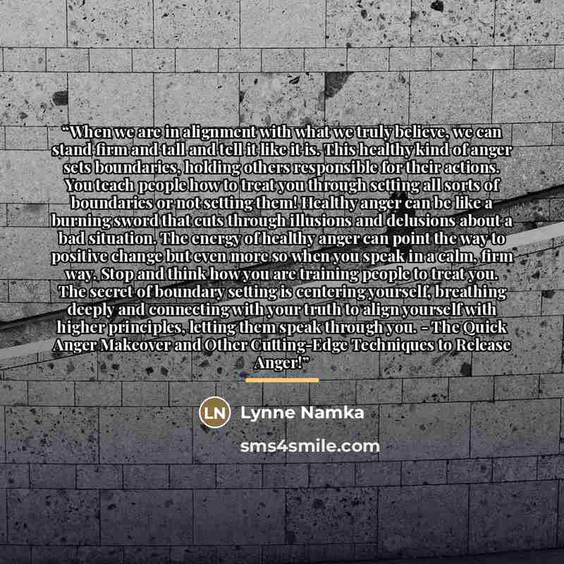 “When we are in alignment with what we truly believe, we can stand firm and tall and tell it like it is. This healthy kind of anger sets boundaries, holding others responsible for their actions. You teach people how to treat you through setting all sorts of boundaries or not setting them! Healthy…” quote by Lynne Namka