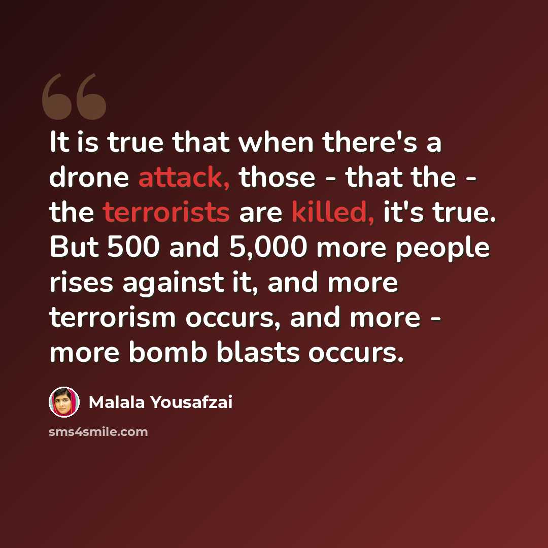 “It is true that when there's a drone attack, those - that the - the terrorists are killed, it's true. But 500 and 5,000 more people rises against it, and more terrorism occurs, and more - more bomb blasts occurs.” quote by Malala Yousafzai