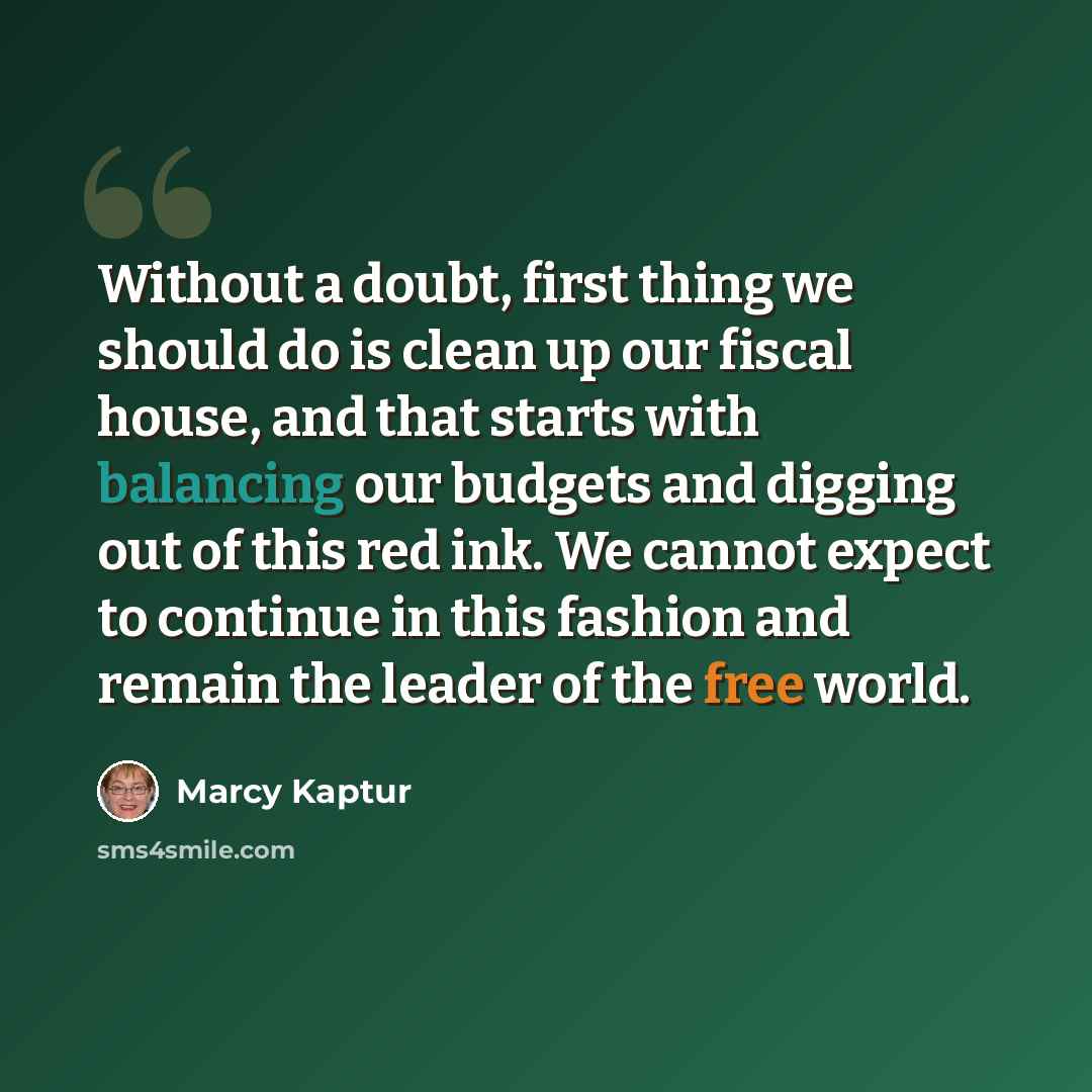 “Without a doubt, first thing we should do is clean up our fiscal house, and that starts with balancing our budgets and digging out of this red ink. We cannot expect to continue in this fashion and remain the leader of the free world.” quote by Marcy Kaptur