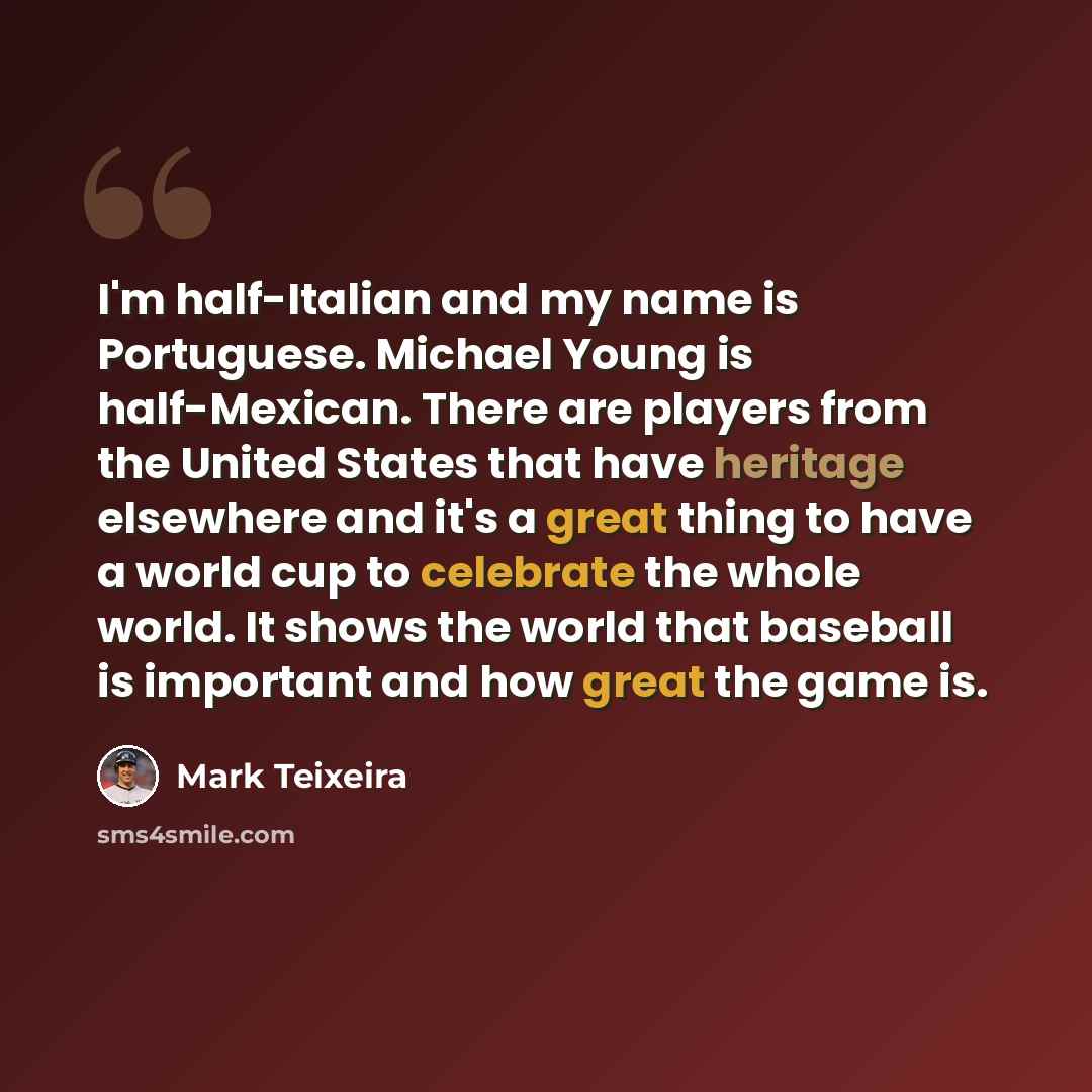 “I'm half-Italian and my name is Portuguese. Michael Young is half-Mexican. There are players from the United States that have heritage elsewhere and it's a great thing to have a world cup to celebrate the whole world. It shows the world that baseball is important and how great the game is.” quote by Mark Teixeira