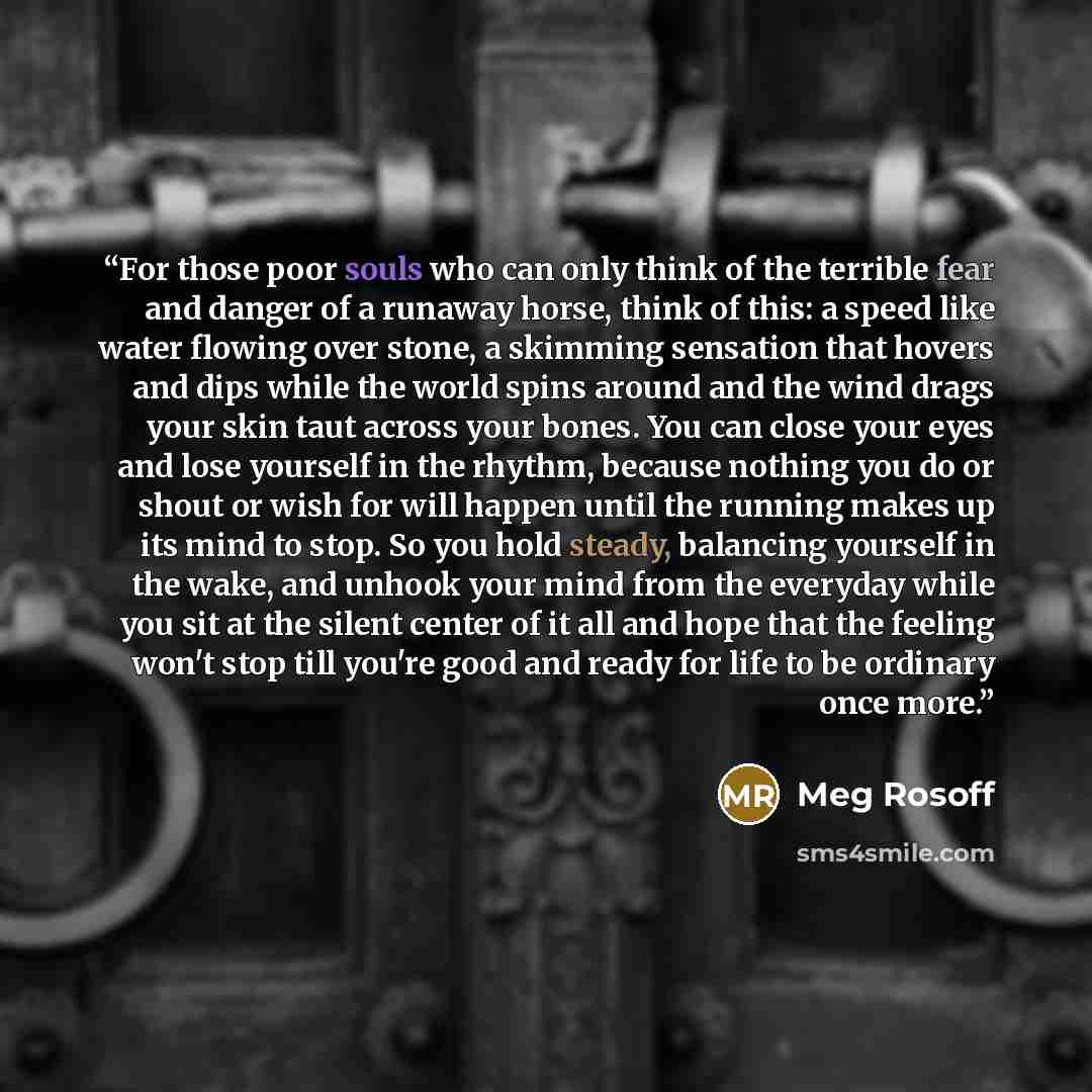 “For those poor souls who can only think of the terrible fear and danger of a runaway horse, think of this: a speed like water flowing over stone, a skimming sensation that hovers and dips while the world spins around and the wind drags your skin taut across your bones. You can close your eyes and…” quote by Meg Rosoff