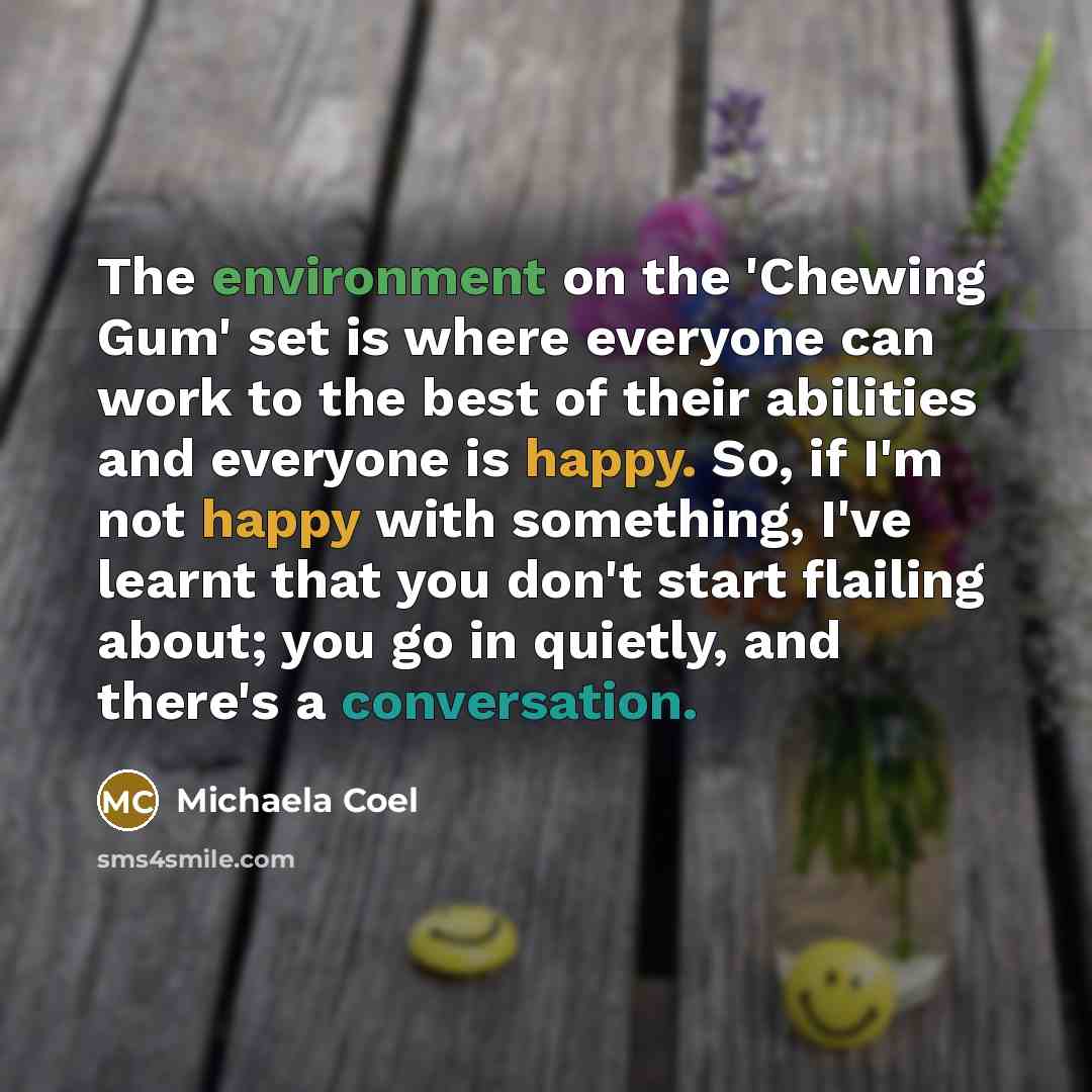 “The environment on the 'Chewing Gum' set is where everyone can work to the best of their abilities and everyone is happy. So, if I'm not happy with something, I've learnt that you don't start flailing about; you go in quietly, and there's a conversation.” quote by Michaela Coel