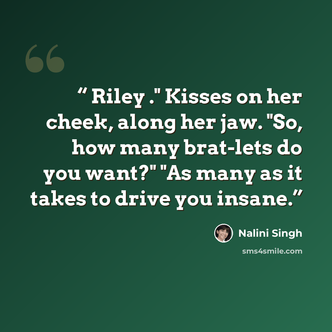 “Riley ." Kisses on her cheek, along her jaw. "So, how many brat-lets do you want?" "As many as it takes to drive you insane.” quote by Nalini Singh