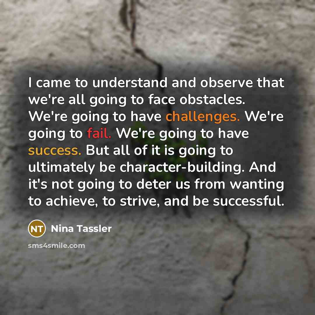 “I came to understand and observe that we're all going to face obstacles. We're going to have challenges. We're going to fail. We're going to have success. But all of it is going to ultimately be character-building. And it's not going to deter us from wanting to achieve, to strive, and be successful.” quote by Nina Tassler