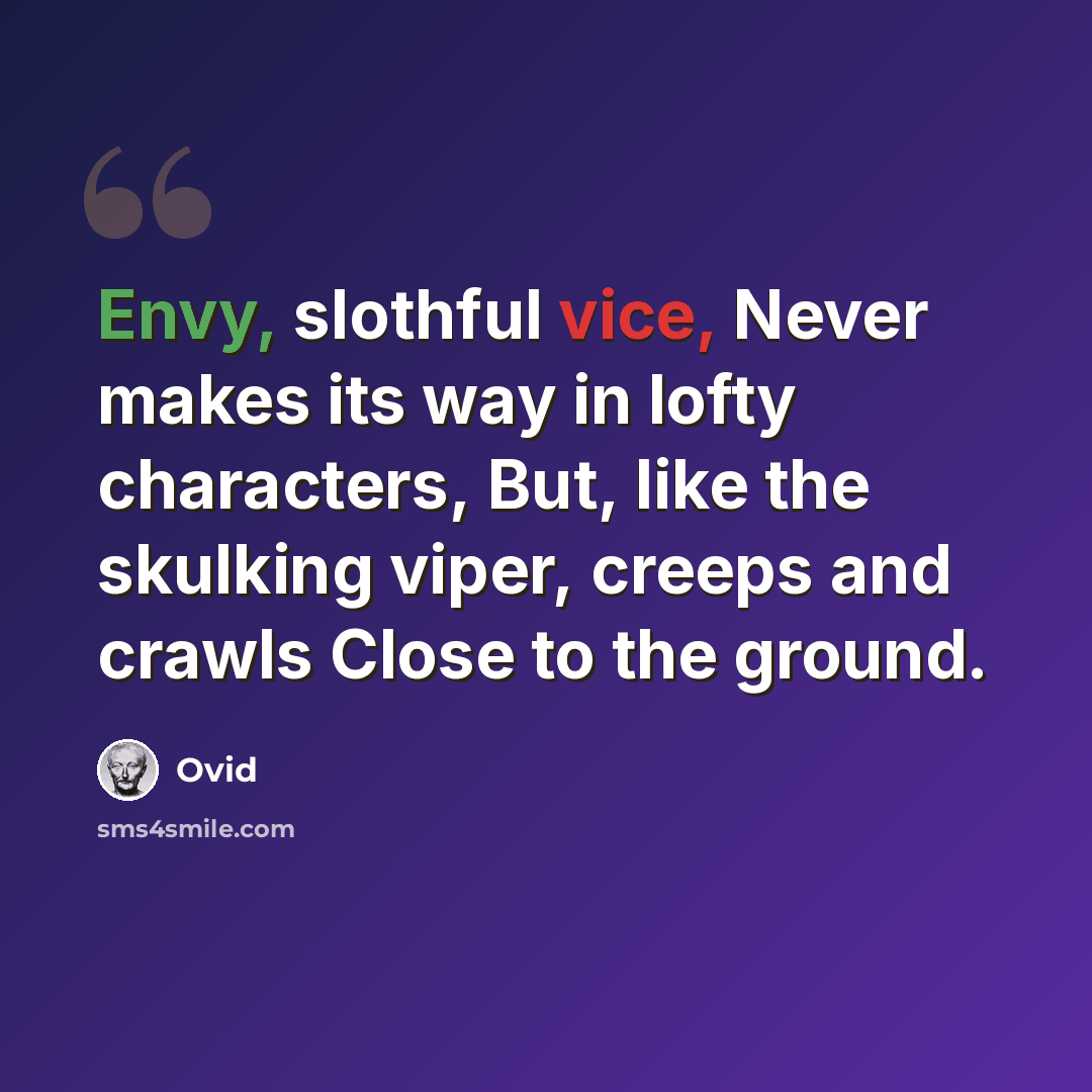 “Envy, slothful vice, Never makes its way in lofty characters, But, like the skulking viper, creeps and crawls Close to the ground.” quote by Ovid