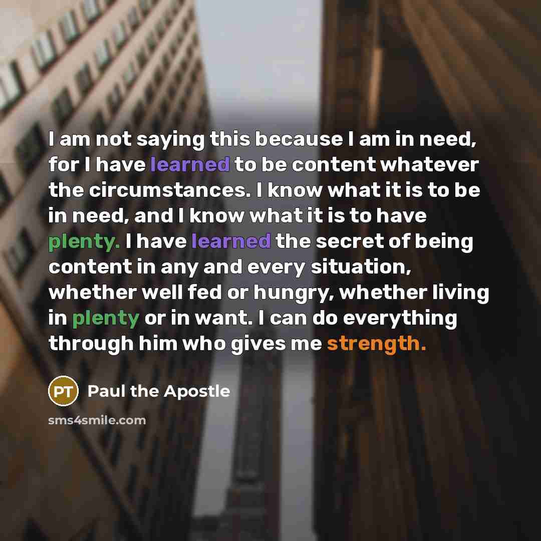“I am not saying this because I am in need, for I have learned to be content whatever the circumstances. I know what it is to be in need, and I know what it is to have plenty. I have learned the secret of being content in any and every situation, whether well fed or hungry, whether living in plenty…” quote by Paul the Apostle