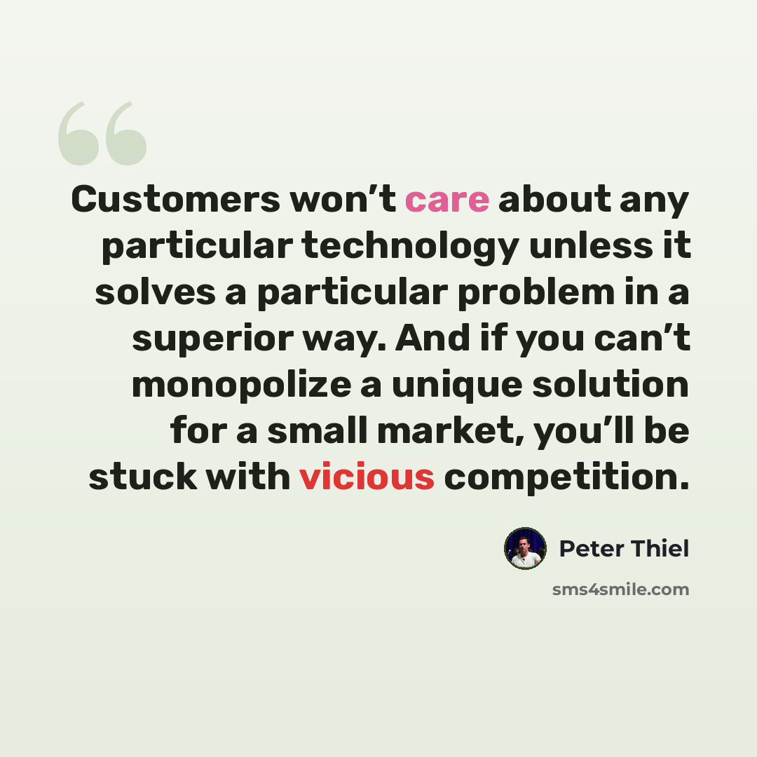 “Customers won’t care about any particular technology unless it solves a particular problem in a superior way. And if you can’t monopolize a unique solution for a small market, you’ll be stuck with vicious competition.” quote by Peter Thiel