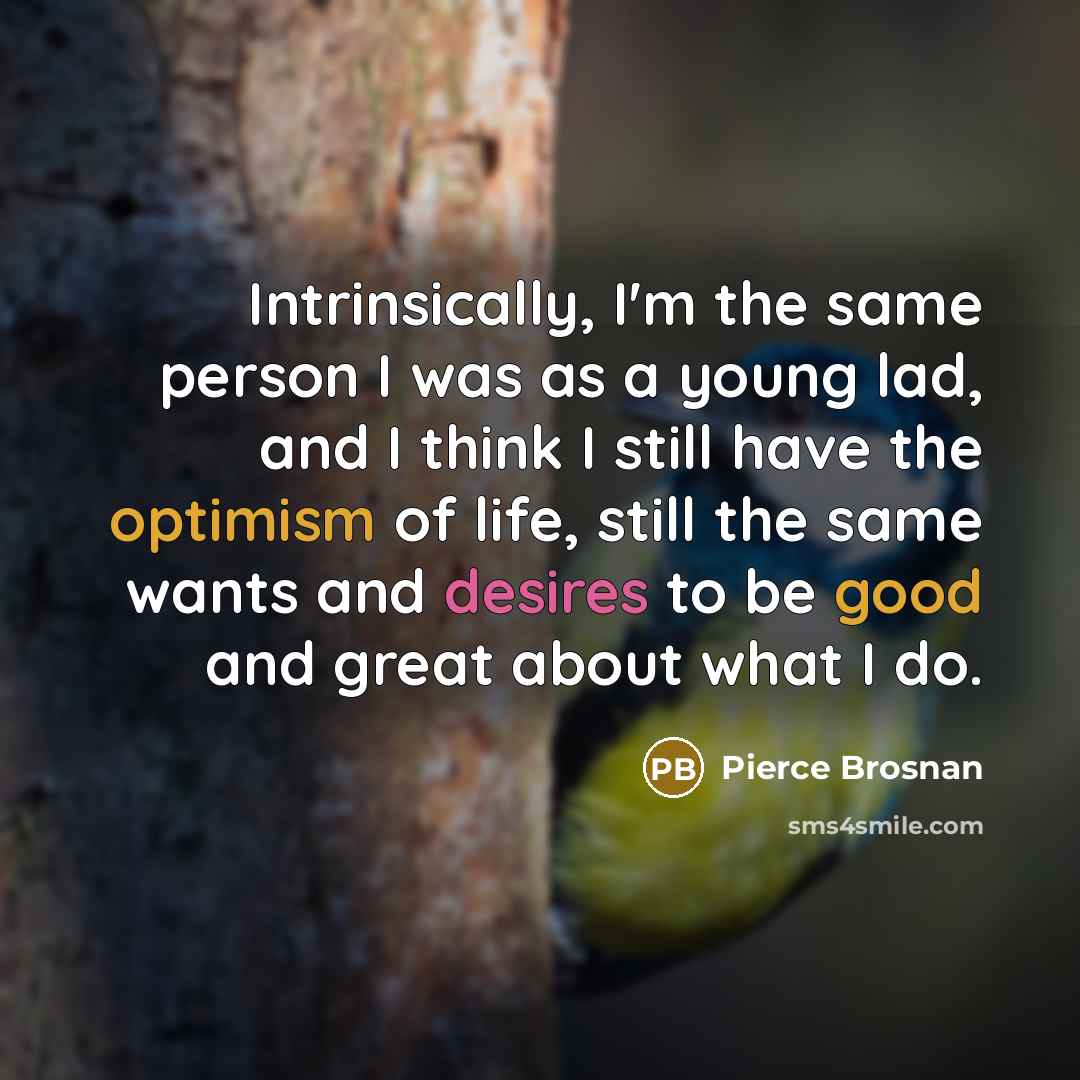 “Intrinsically, I'm the same person I was as a young lad, and I think I still have the optimism of life, still the same wants and desires to be good and great about what I do.” quote by Pierce Brosnan