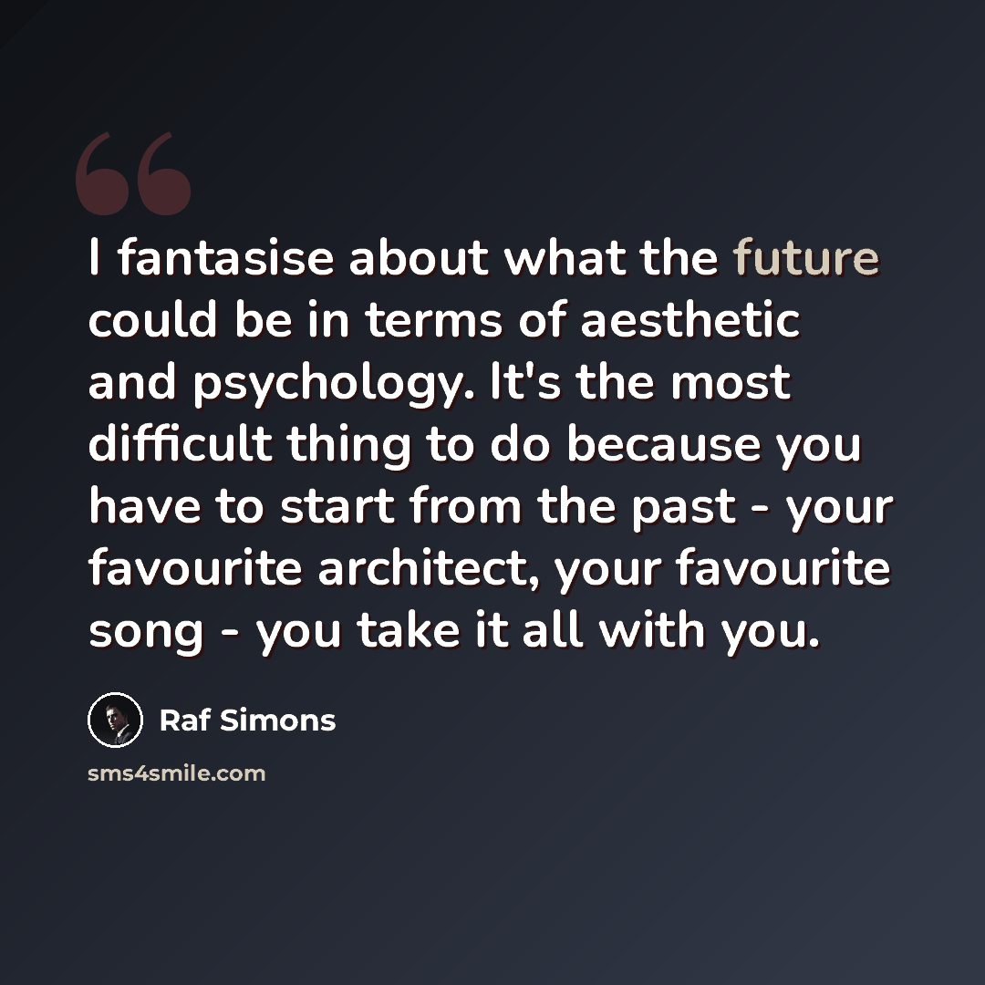 “I fantasise about what the future could be in terms of aesthetic and psychology. It's the most difficult thing to do because you have to start from the past - your favourite architect, your favourite song - you take it all with you.” quote by Raf Simons