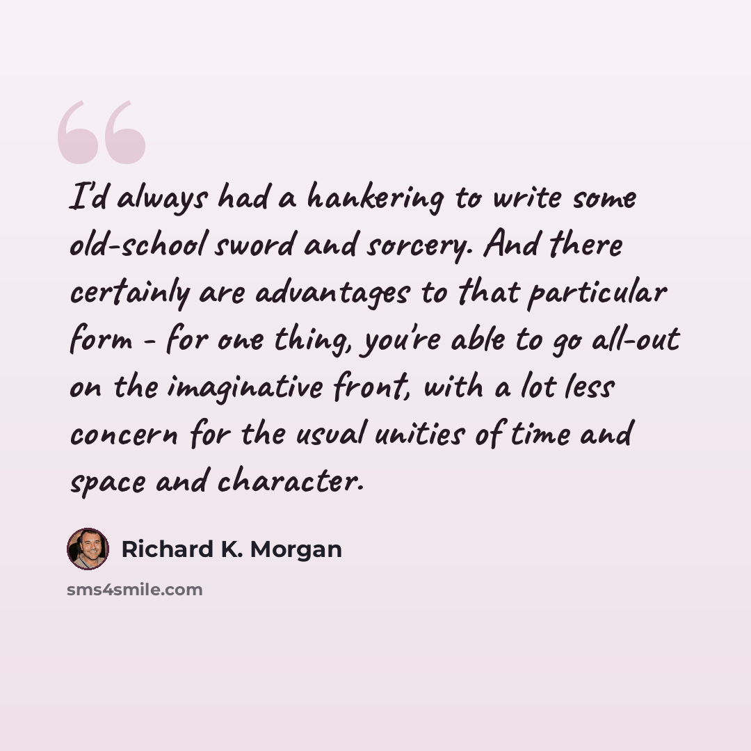 “I'd always had a hankering to write some old-school sword and sorcery. And there certainly are advantages to that particular form - for one thing, you're able to go all-out on the imaginative front, with a lot less concern for the usual unities of time and space and character.” quote by Richard K. Morgan