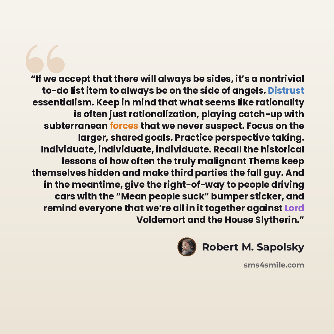 “If we accept that there will always be sides, it’s a nontrivial to-do list item to always be on the side of angels. Distrust essentialism. Keep in mind that what seems like rationality is often just rationalization, playing catch-up with subterranean forces that we never suspect. Focus on the…” quote by Robert M. Sapolsky