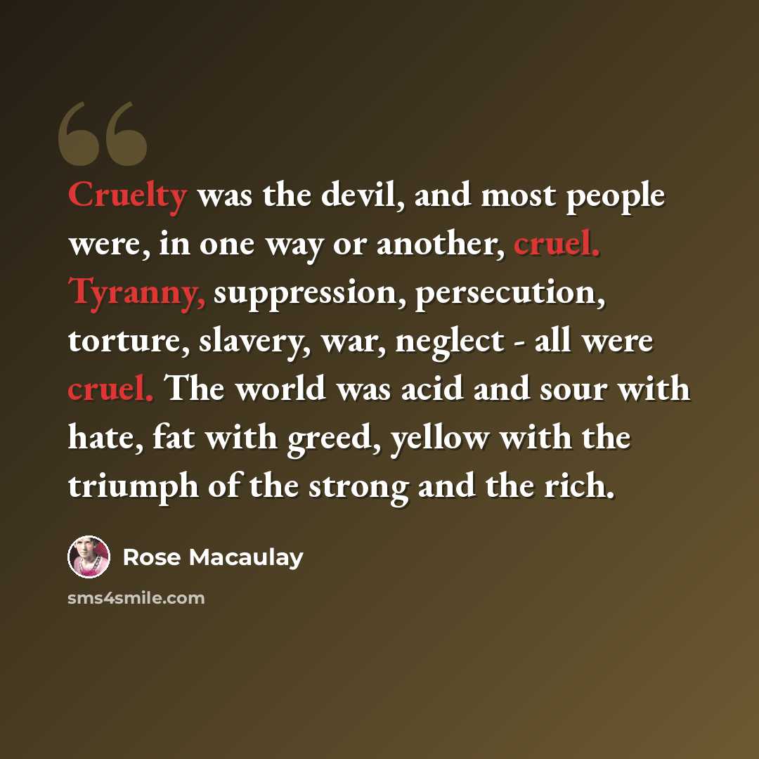 “Cruelty was the devil, and most people were, in one way or another, cruel. Tyranny, suppression, persecution, torture, slavery, war, neglect - all were cruel. The world was acid and sour with hate, fat with greed, yellow with the triumph of the strong and the rich.” quote by Rose Macaulay