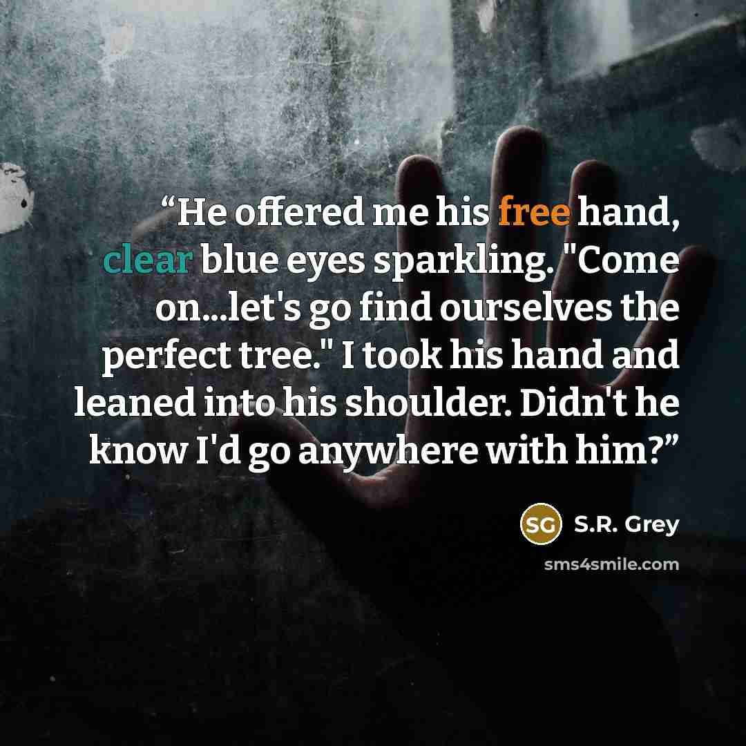 “He offered me his free hand, clear blue eyes sparkling. "Come on...let's go find ourselves the perfect tree." I took his hand and leaned into his shoulder. Didn't he know I'd go anywhere with him?” quote by S.R. Grey