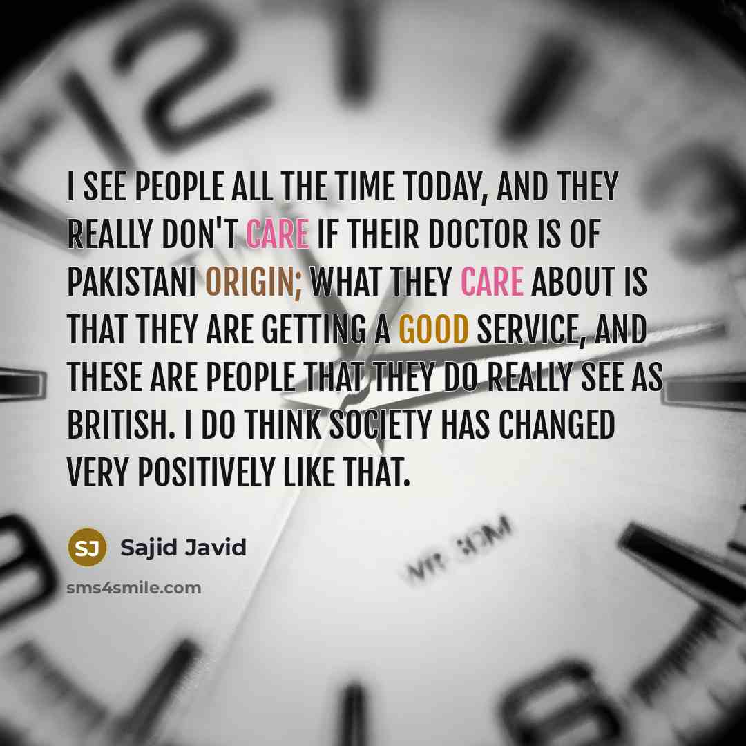 “I see people all the time today, and they really don't care if their doctor is of Pakistani origin; what they care about is that they are getting a good service, and these are people that they do really see as British. I do think society has changed very positively like that.” quote by Sajid Javid
