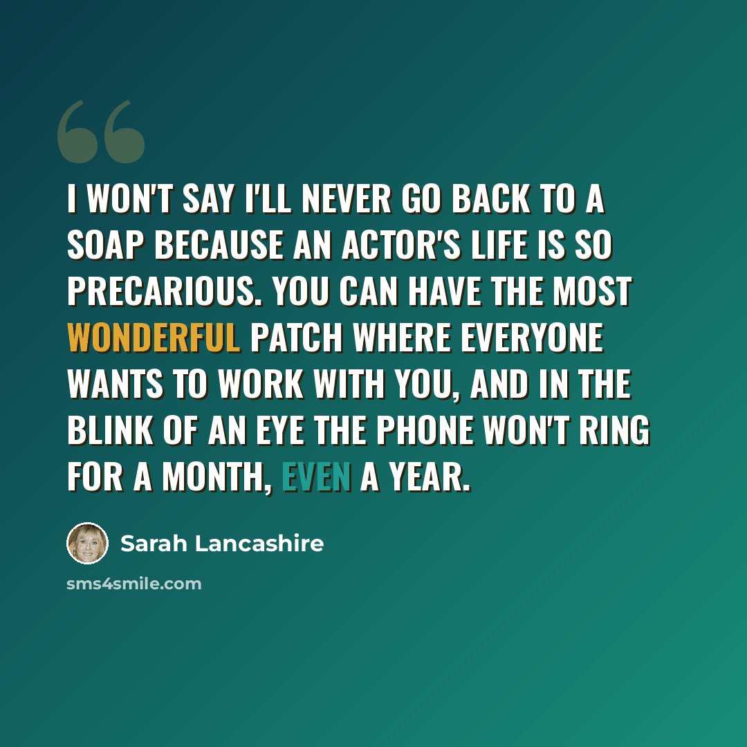 “I won't say I'll never go back to a soap because an actor's life is so precarious. You can have the most wonderful patch where everyone wants to work with you, and in the blink of an eye the phone won't ring for a month, even a year.” quote by Sarah Lancashire