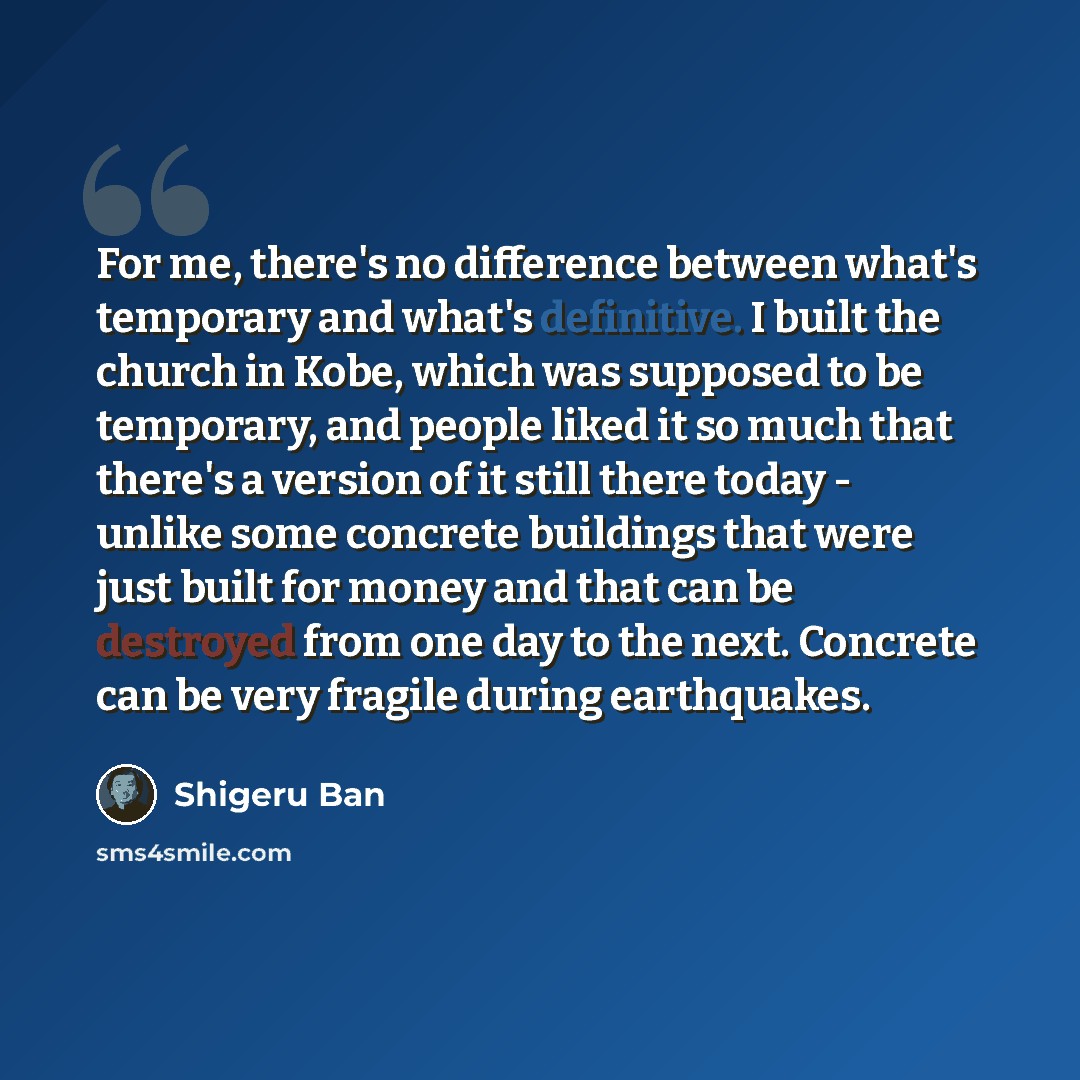 “For me, there's no difference between what's temporary and what's definitive. I built the church in Kobe, which was supposed to be temporary, and people liked it so much that there's a version of it still there today - unlike some concrete buildings that were just built for money and that can be…” quote by Shigeru Ban