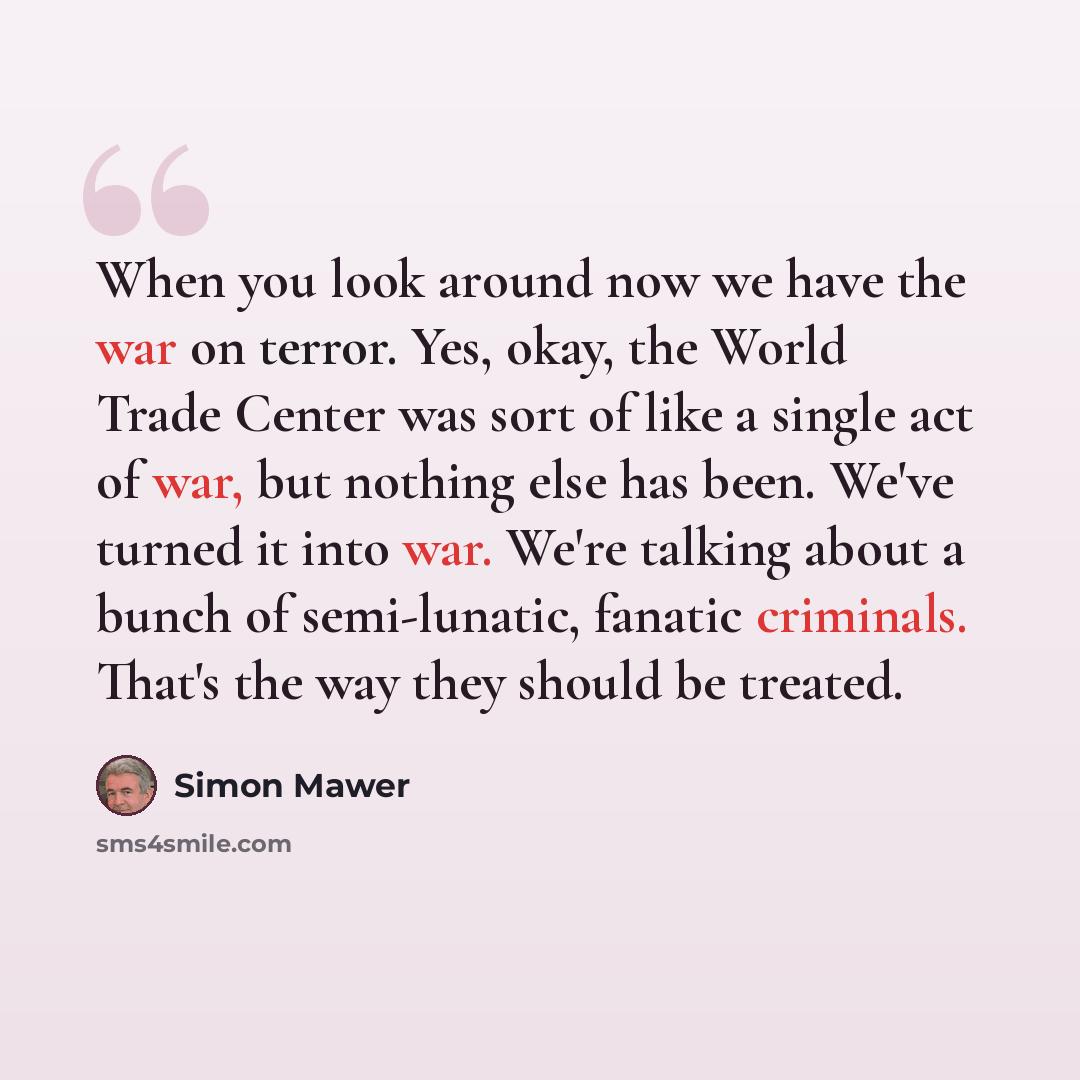 “When you look around now we have the war on terror. Yes, okay, the World Trade Center was sort of like a single act of war, but nothing else has been. We've turned it into war. We're talking about a bunch of semi-lunatic, fanatic criminals. That's the way they should be treated.” quote by Simon Mawer