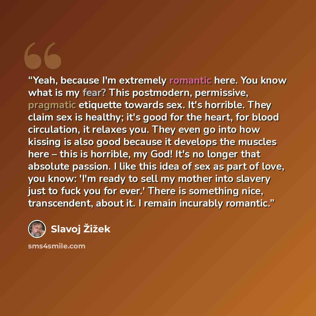 “Yeah, because I'm extremely romantic here. You know what is my fear? This postmodern, permissive, pragmatic etiquette towards sex. It's horrible. They claim sex is healthy; it's good for the heart, for blood circulation, it relaxes you. They even go into how kissing is also good because it…” quote by Slavoj Žižek