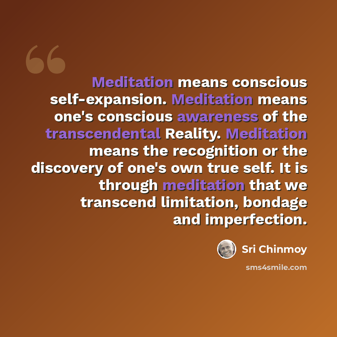 “Meditation means conscious self-expansion. Meditation means one's conscious awareness of the transcendental Reality. Meditation means the recognition or the discovery of one's own true self. It is through meditation that we transcend limitation, bondage and imperfection.” quote by Sri Chinmoy