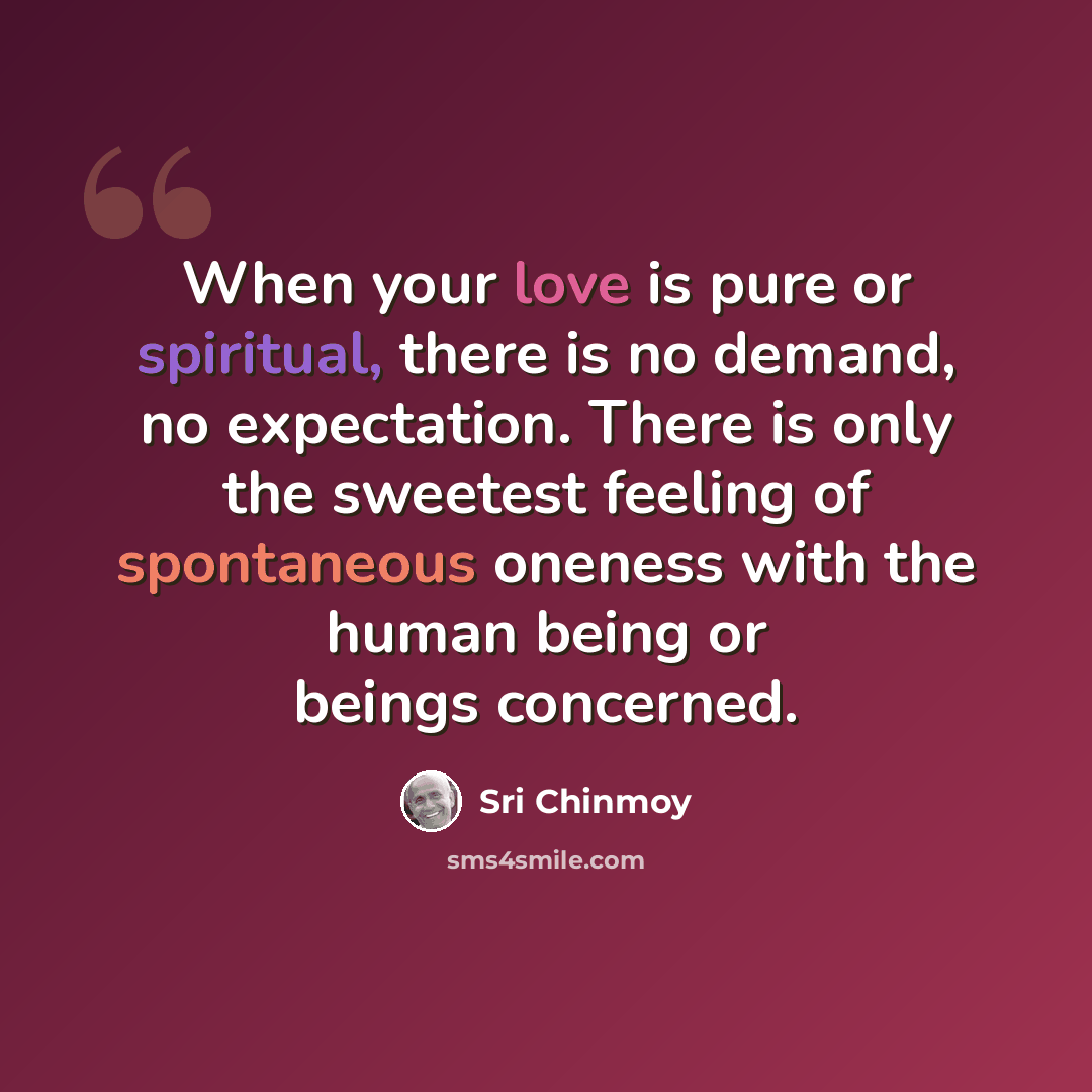 “When your love is pure or spiritual, there is no demand, no expectation. There is only the sweetest feeling of spontaneous oneness with the human being or beings concerned.” quote by Sri Chinmoy