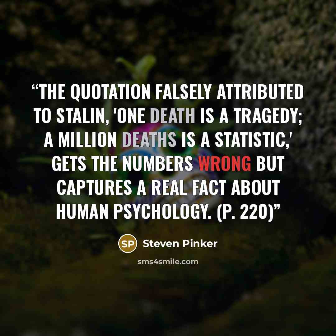 “The quotation falsely attributed to Stalin, 'One death is a tragedy; a million deaths is a statistic,' gets the numbers wrong but captures a real fact about human psychology. (p. 220)” quote by Steven Pinker