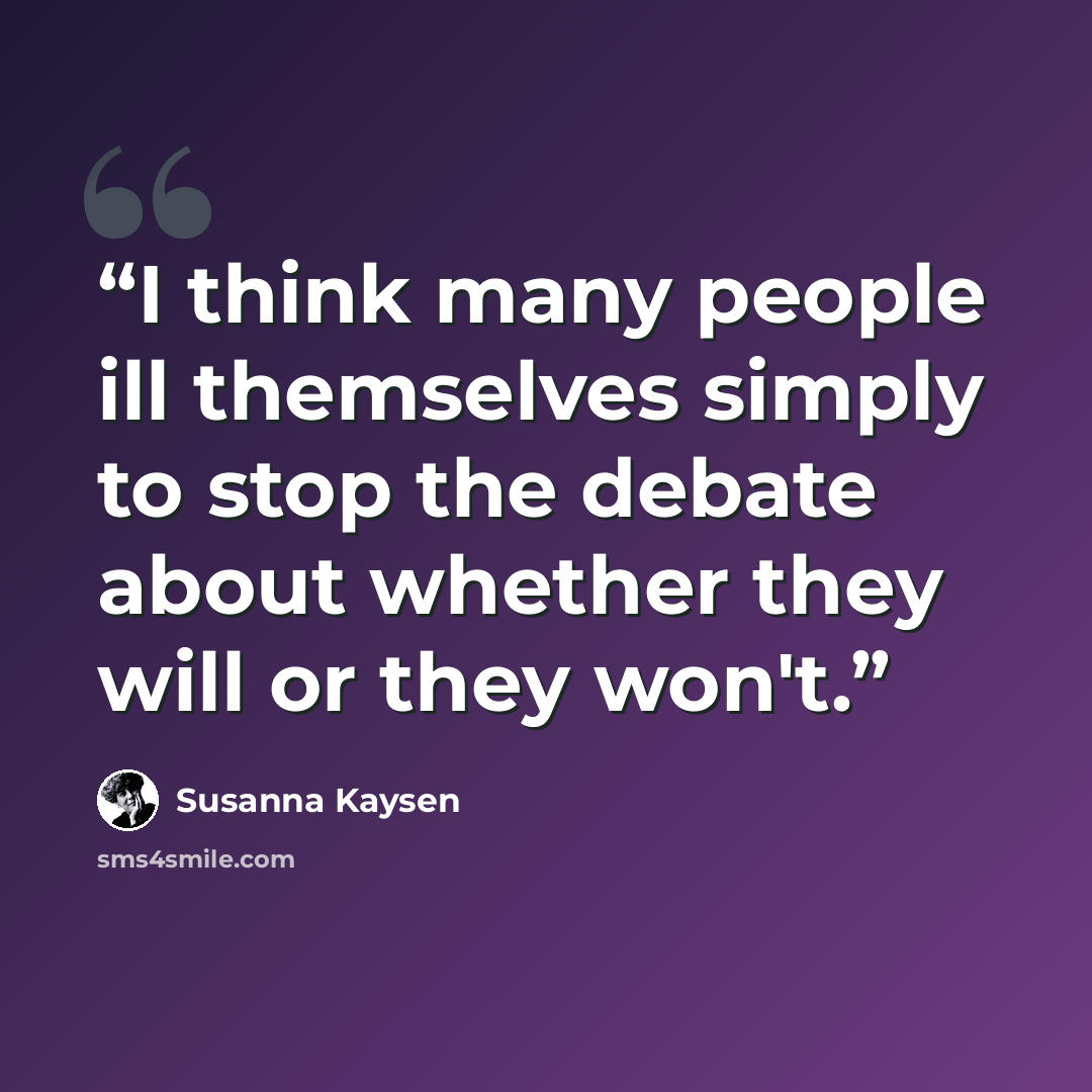 “I think many people ill themselves simply to stop the debate about whether they will or they won't.” quote by Susanna Kaysen