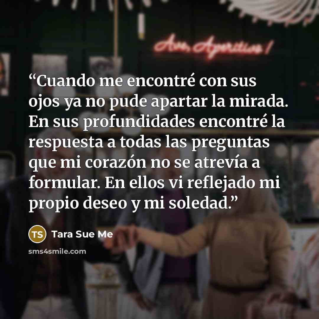 “Cuando me encontré con sus ojos ya no pude apartar la mirada. En sus profundidades encontré la respuesta a todas las preguntas que mi corazón no se atrevía a formular. En ellos vi reflejado mi propio deseo y mi soledad.” quote by Tara Sue Me