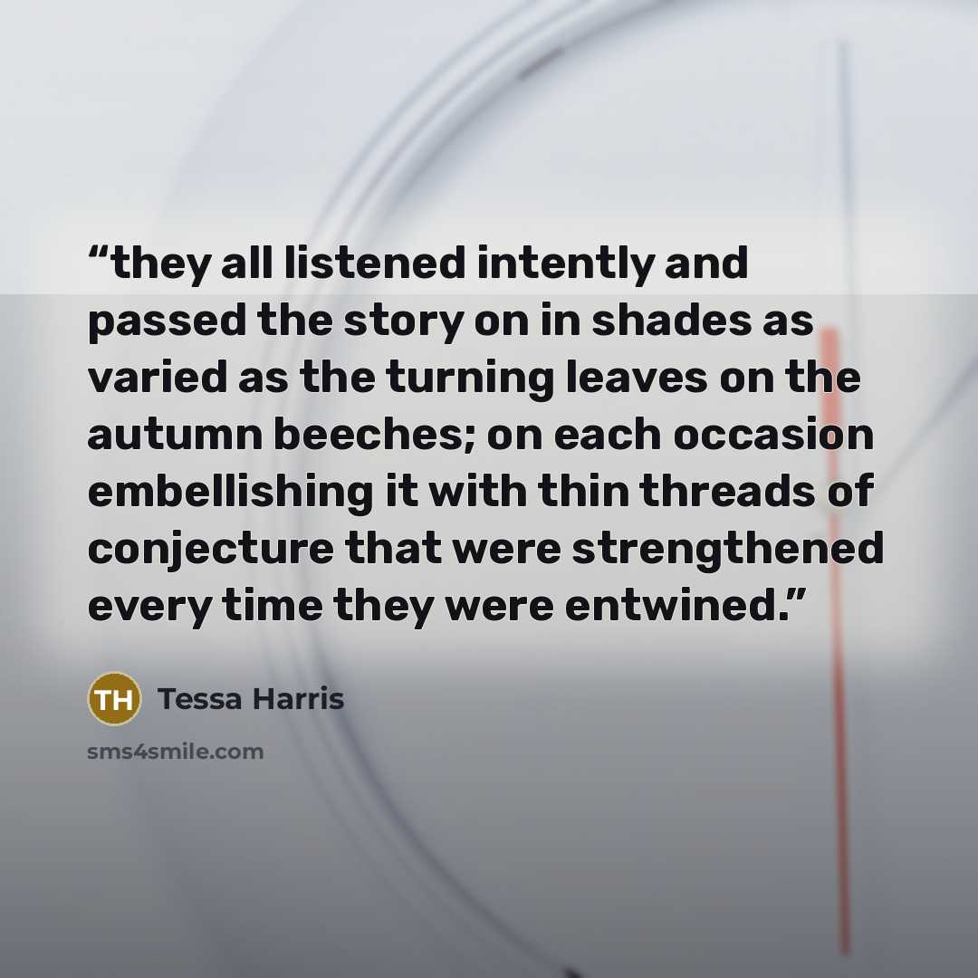 “they all listened intently and passed the story on in shades as varied as the turning leaves on the autumn beeches; on each occasion embellishing it with thin threads of conjecture that were strengthened every time they were entwined.” quote by Tessa Harris