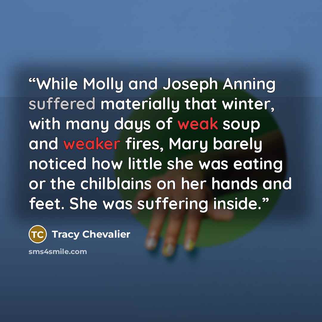 “While Molly and Joseph Anning suffered materially that winter, with many days of weak soup and weaker fires, Mary barely noticed how little she was eating or the chilblains on her hands and feet. She was suffering inside.” quote by Tracy Chevalier