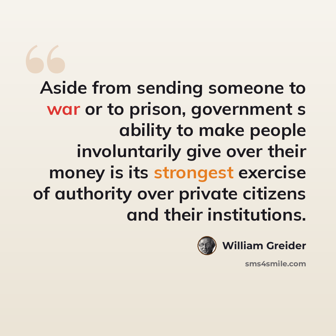 “Aside from sending someone to war or to prison, government s ability to make people involuntarily give over their money is its strongest exercise of authority over private citizens and their institutions.” quote by William Greider