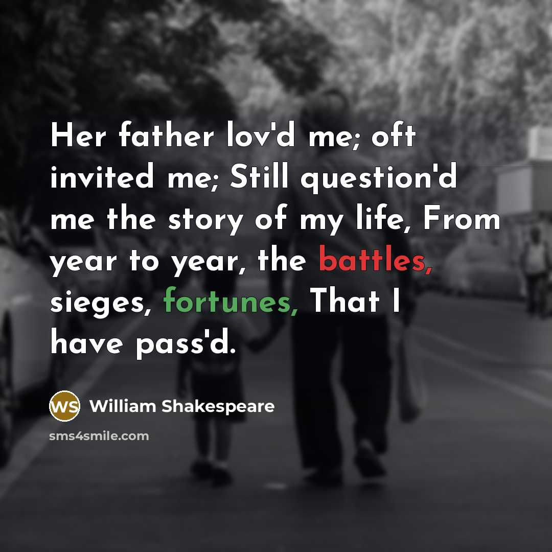 “Her father lov'd me; oft invited me; Still question'd me the story of my life, From year to year, the battles, sieges, fortunes, That I have pass'd.” quote by William Shakespeare