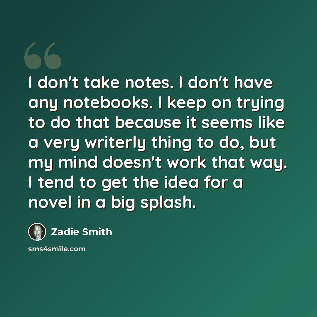 “I don't take notes. I don't have any notebooks. I keep on trying to do that because it seems like a very writerly thing to do, but my mind doesn't work that way. I tend to get the idea for a novel in a big splash.” quote by Zadie Smith