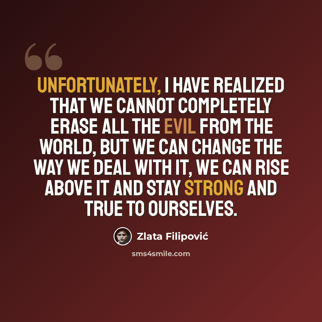 “Unfortunately, I have realized that we cannot completely erase all the evil from the world, but we can change the way we deal with it, we can rise above it and stay strong and true to ourselves.” quote by Zlata Filipović