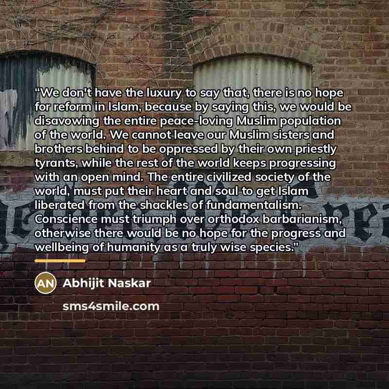 “We don't have the luxury to say that, there is no hope for reform in Islam, because by saying this, we would be disavowing the entire peace-loving Muslim population of the world. We cannot leave our Muslim sisters and brothers behind to be oppressed by their own priestly tyrants, while the rest of…” quote by Abhijit Naskar