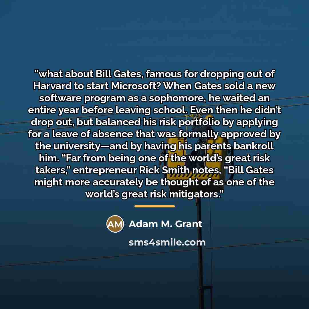 “what about Bill Gates, famous for dropping out of Harvard to start Microsoft? When Gates sold a new software program as a sophomore, he waited an entire year before leaving school. Even then he didn’t drop out, but balanced his risk portfolio by applying for a leave of absence that was formally…” quote by Adam M. Grant