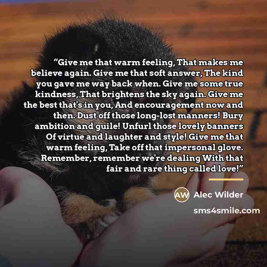 “Give me that warm feeling, That makes me believe again. Give me that soft answer, The kind you gave me way back when. Give me some true kindness, That brightens the sky again. Give me the best that's in you, And encouragement now and then. Dust off those long-lost manners! Bury ambition and guile!…” quote by Alec Wilder