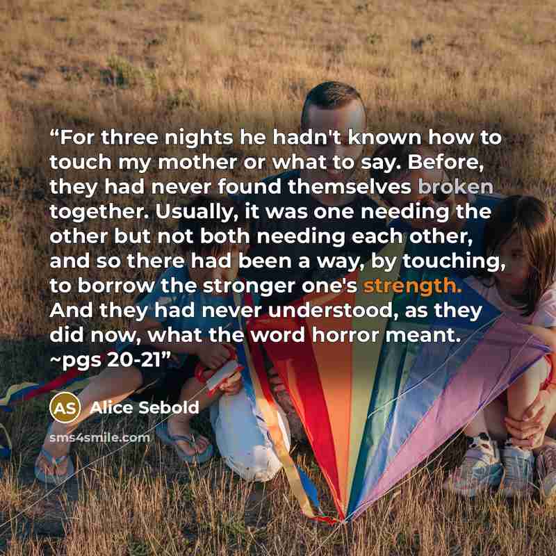 “For three nights he hadn't known how to touch my mother or what to say. Before, they had never found themselves broken together. Usually, it was one needing the other but not both needing each other, and so there had been a way, by touching, to borrow the stronger one's strength. And they had…” quote by Alice Sebold