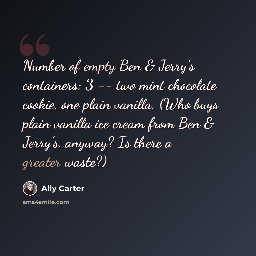 “Number of empty Ben & Jerry's containers: 3 -- two mint chocolate cookie, one plain vanilla. (Who buys plain vanilla ice cream from Ben & Jerry's, anyway? Is there a greater waste?)” quote by Ally Carter