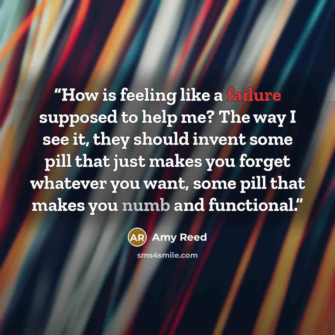 “How is feeling like a failure supposed to help me? The way I see it, they should invent some pill that just makes you forget whatever you want, some pill that makes you numb and functional.” quote by Amy Reed