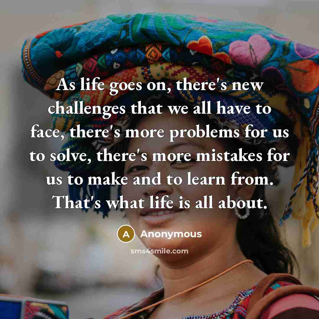 “As life goes on, there's new challenges that we all have to face, there's more problems for us to solve, there's more mistakes for us to make and to learn from. That's what life is all about.” quote by Anonymous