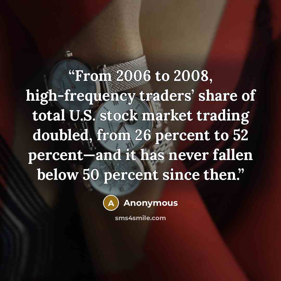 “From 2006 to 2008, high-frequency traders’ share of total U.S. stock market trading doubled, from 26 percent to 52 percent—and it has never fallen below 50 percent since then.” quote by Anonymous