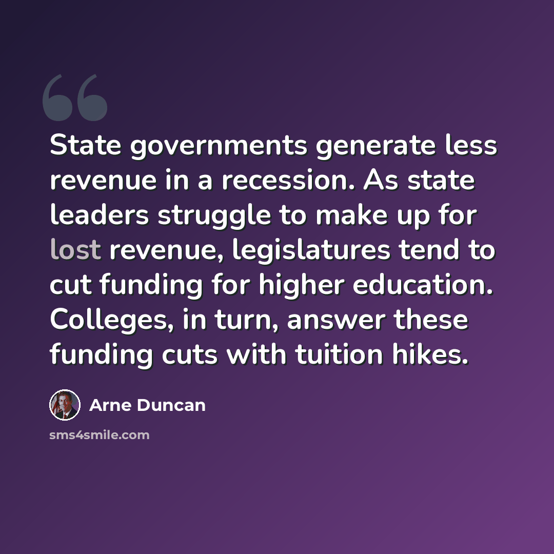 “State governments generate less revenue in a recession. As state leaders struggle to make up for lost revenue, legislatures tend to cut funding for higher education. Colleges, in turn, answer these funding cuts with tuition hikes.” quote by Arne Duncan
