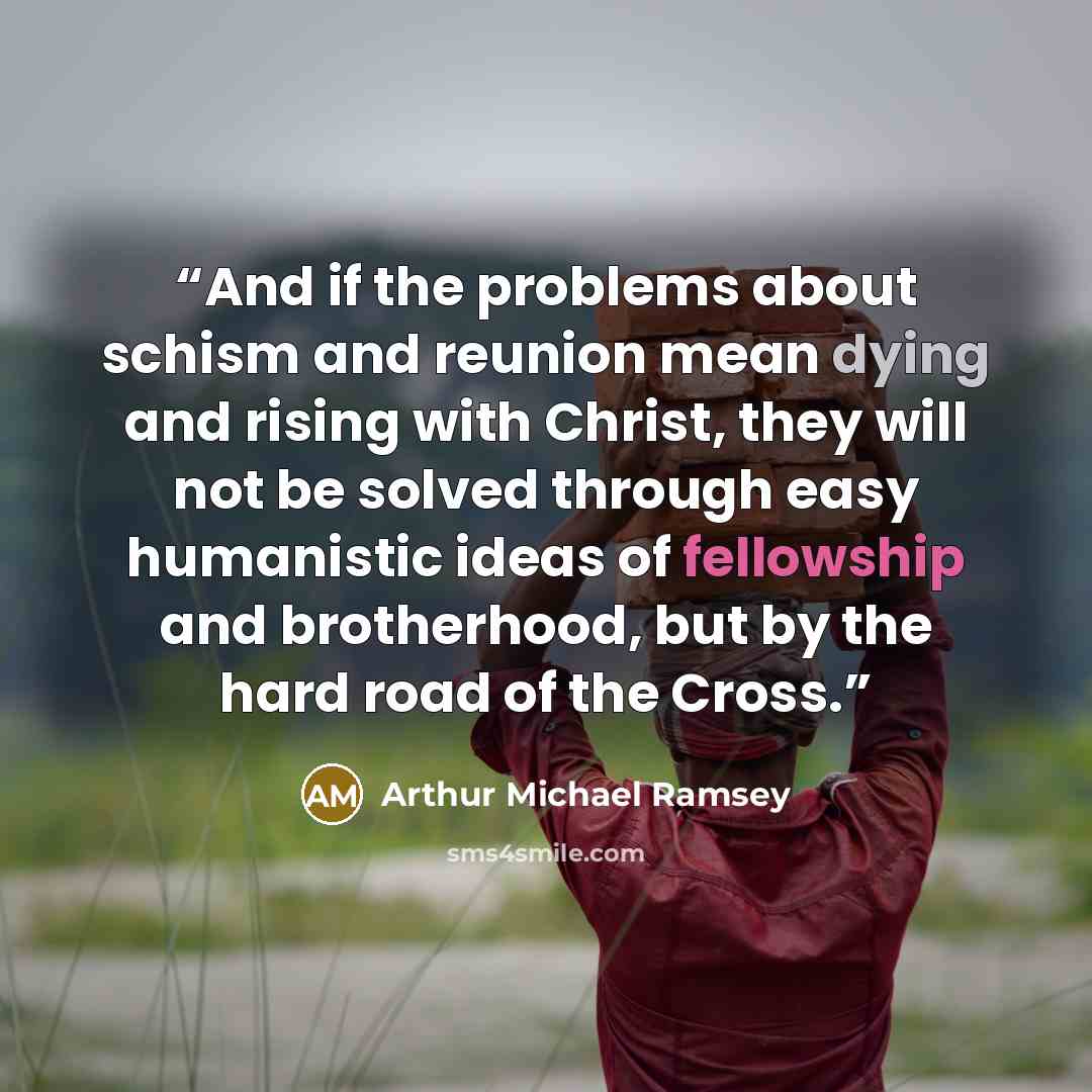 “And if the problems about schism and reunion mean dying and rising with Christ, they will not be solved through easy humanistic ideas of fellowship and brotherhood, but by the hard road of the Cross.” quote by Arthur Michael Ramsey