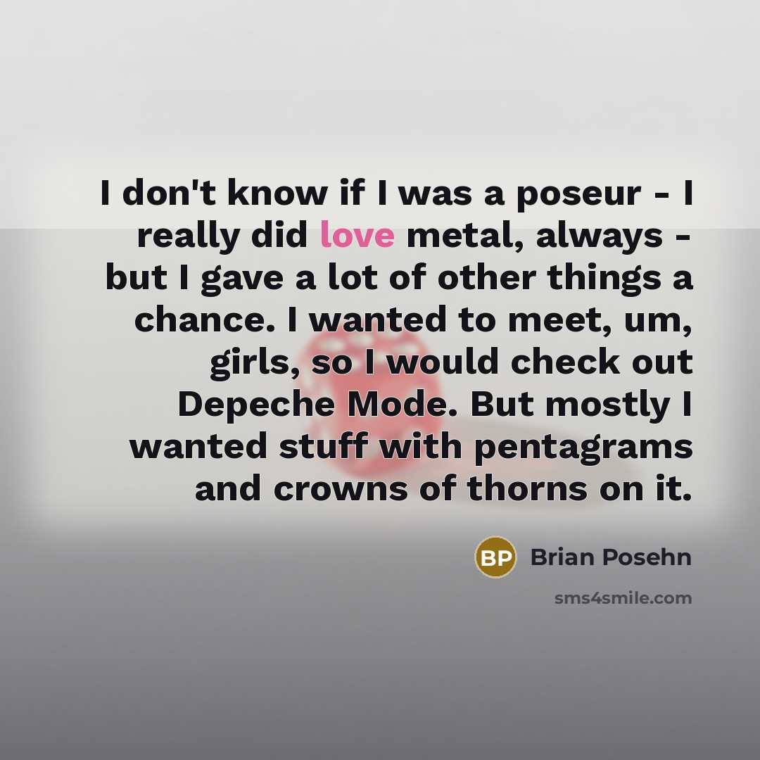 “I don't know if I was a poseur - I really did love metal, always - but I gave a lot of other things a chance. I wanted to meet, um, girls, so I would check out Depeche Mode. But mostly I wanted stuff with pentagrams and crowns of thorns on it.” quote by Brian Posehn