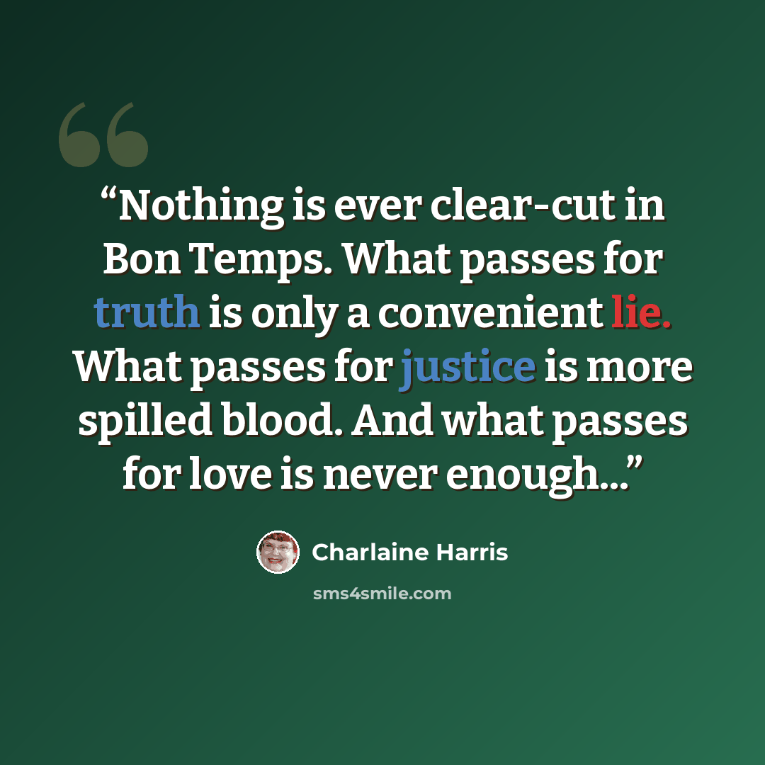 “Nothing is ever clear-cut in Bon Temps. What passes for truth is only a convenient lie. What passes for justice is more spilled blood. And what passes for love is never enough...” quote by Charlaine Harris