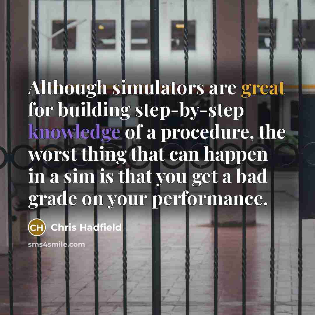 “Although simulators are great for building step-by-step knowledge of a procedure, the worst thing that can happen in a sim is that you get a bad grade on your performance.” quote by Chris Hadfield