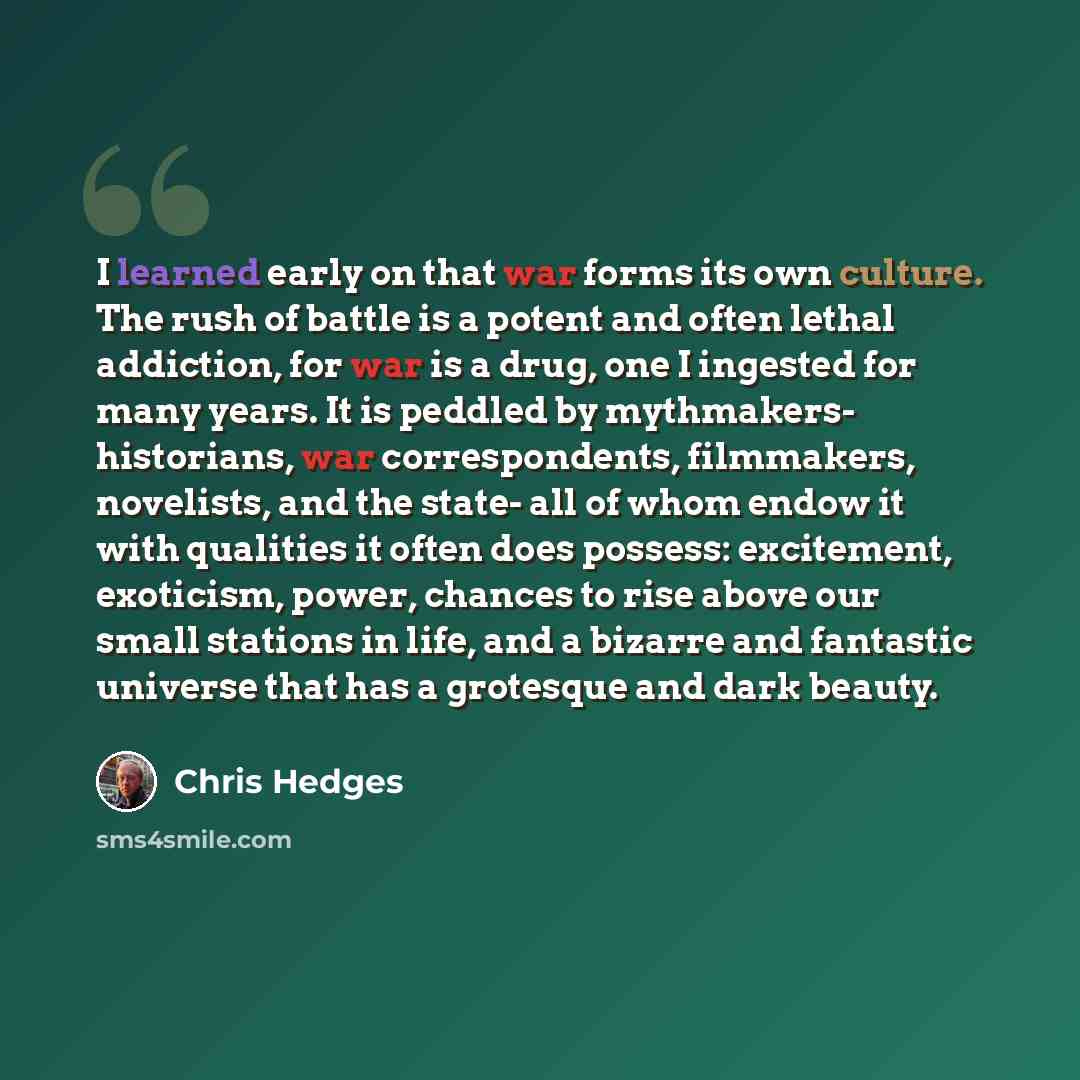 “I learned early on that war forms its own culture. The rush of battle is a potent and often lethal addiction, for war is a drug, one I ingested for many years. It is peddled by mythmakers- historians, war correspondents, filmmakers, novelists, and the state- all of whom endow it with qualities it…” quote by Chris Hedges