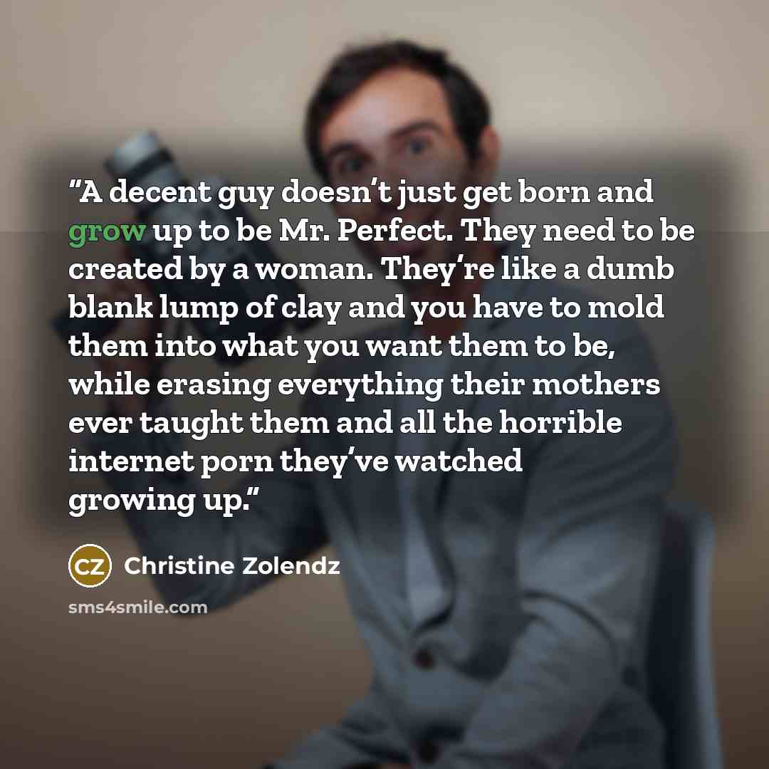 “A decent guy doesn’t just get born and grow up to be Mr. Perfect. They need to be created by a woman. They’re like a dumb blank lump of clay and you have to mold them into what you want them to be, while erasing everything their mothers ever taught them and all the horrible internet porn they’ve…” quote by Christine Zolendz