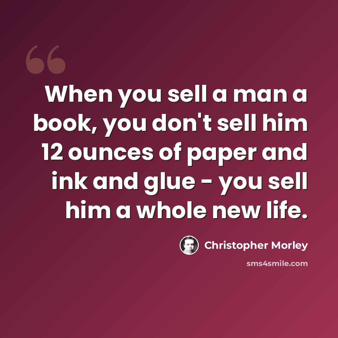“When you sell a man a book, you don't sell him 12 ounces of paper and ink and glue - you sell him a whole new life.” quote by Christopher Morley
